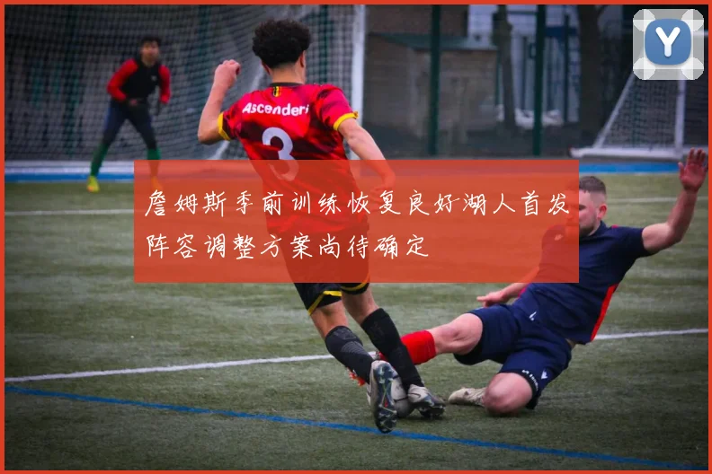 詹姆斯季前训练恢复良好湖人首发阵容调整方案尚待确定