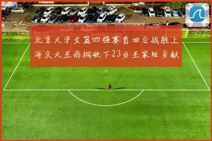 北京大学女篮四强赛首回合战胜上海交大王雨桐砍下23分王家绘贡献21分14篮板