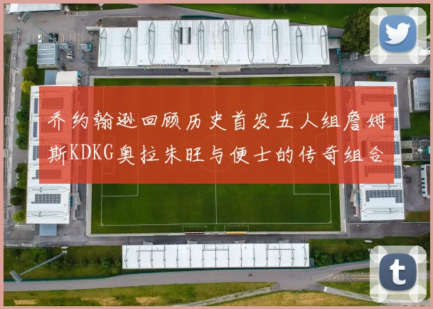 乔约翰逊回顾历史首发五人组詹姆斯KDKG奥拉朱旺与便士的传奇组合