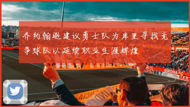 乔约翰逊建议勇士队为库里寻找竞争球队以延续职业生涯辉煌