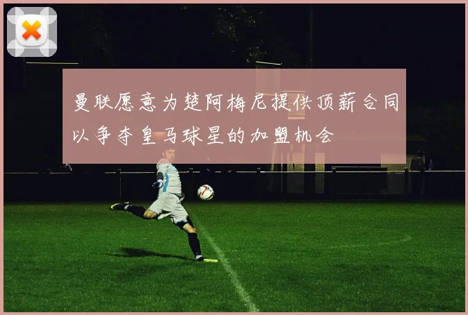 曼联愿意为楚阿梅尼提供顶薪合同以争夺皇马球星的加盟机会