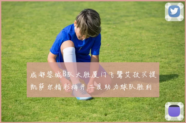 成都蓉城B队大胜厦门飞鹭艾孜买提凯萨尔精彩梅开二度助力球队胜利