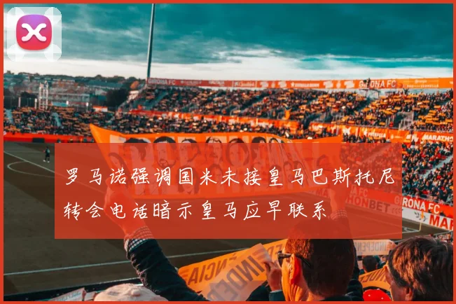 罗马诺强调国米未接皇马巴斯托尼转会电话暗示皇马应早联系