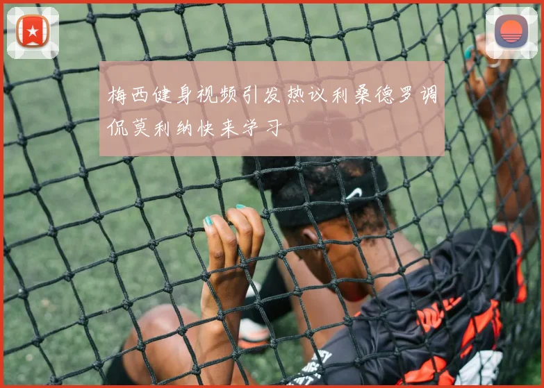 梅西健身视频引发热议利桑德罗调侃莫利纳快来学习