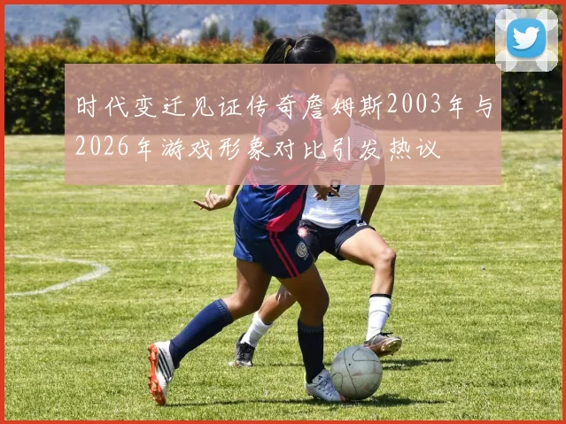 时代变迁见证传奇詹姆斯2003年与2026年游戏形象对比引发热议